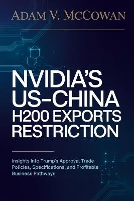 Nvidia's US-China H200 Exports Restriction: Insights into Trump's Approval Trade Policies, Specifications, and Profitable Business Pathways - Adam V McCowan - cover