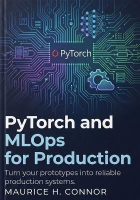 PyTorch and MLOps for Production: Turn your prototypes into reliable production systems. - Maurice H Connor - cover