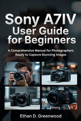 Sony A7IV User Guide for Beginners: A Comprehensive Manual for Photographers Ready to Capture Stunning Images - Ethan D Greenwood - cover