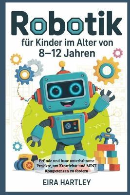 Robotik für Kinder im Alter von 8-12 Jahren: Erfinde und baue unterhaltsame Projekte, um Kreativität und MINT Kompetenzen zu fördern - Eira Hartley - cover