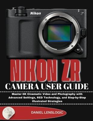 Nikon Zr Camera User Guide: Master 6K Cinematic Video and Photography with Advanced Settings, RED Technology, and Step-by-Step Illustrated Strategies - Daniel Lenslogic - cover