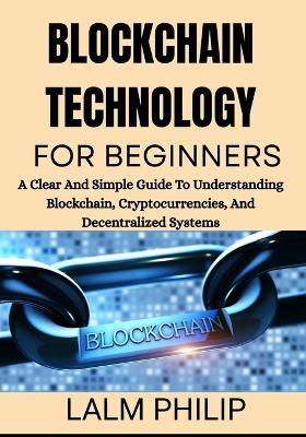 Blockchain Technology for Beginners: A Clear And Simple Guide To Understanding Blockchain, Cryptocurrencies, And Decentralized Systems - Lalm Philip - cover