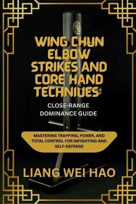 Wing Chun Elbow Strikes and Core Hand Techniques: Close-Range Dominance Guide: Mastering Trapping, Power, and Total Control for Infighting and Self-Defense - Liang Wei Hao - cover