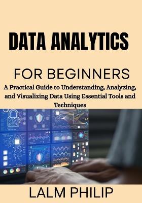 Data Analytics for Beginners: A Practical Guide to Understanding, Analyzing, and Visualizing Data Using Essential Tools and Techniques - Lalm Philip - cover