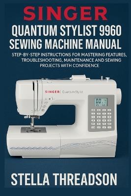 Singer Quantum Stylist 9960 Sewing Machine Manual: Step-by-Step Instructions for Mastering Features, Troubleshooting, Maintenance and Sewing Projects with Confidence - Stella Threadson - cover