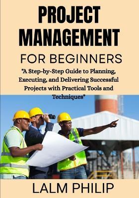 Project Management for Beginners: "A Step-by-Step Guide to Planning, Executing, and Delivering Successful Projects with Practical Tools and Techniques" - Lalm Philip - cover