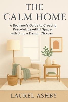 The Calm Home: A Beginner's Guide to Creating Peaceful, Beautiful Spaces with Simple Design Choices - Laurel Ashby - cover