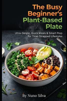 The Busy Beginner's Plant-Based Plate: Ultra-Simple, Quick Meals & Smart Prep for Time-Strapped Lifestyles - Nuno Silva - cover