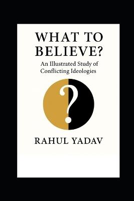 What to Believe: An Illustrated Study of Conflicting Ideologies - Rahul Yadav - cover