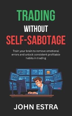 Trading Without Self-Sabotage: Train your brain to remove emotional errors and unlock consistent profitable habits in trading - John Estra - cover