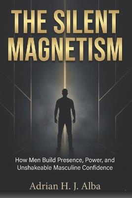 The Silent Magnetism: A blueprint for men who are tired of collapsing under pressure, negotiating with their weakness, and pretending to be "fine." - Adrian H J Alba - cover