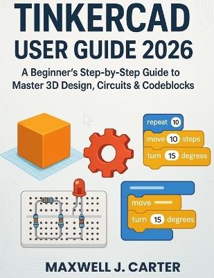 Tinkercad User Guide 2026: A Beginner's Step-by-Step Guide to Master 3D Design, Circuits & Codeblocks - Maxwell J Carter - cover
