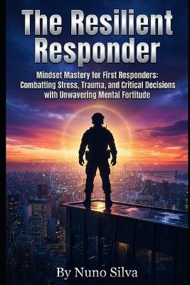 The Resilient Responder: Mindset Mastery for First Responders: Combatting Stress, Trauma, and Critical Decisions with Unwavering Mental Fortitude - Nuno Silva - cover