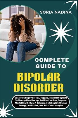 Complete Guide to Bipolar Disorder: Understanding Symptoms, Triggers, Treatment Options To Manage Mood Swings, Stabilize Emotions, Improve Mental Health, Build A Balanced, Fulfilling Life Through Therapy, Medication, And Self-Care Strategies - Soria Nadina - cover