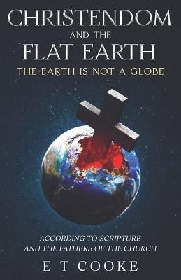 Christendom and the Flat Earth: The Earth is Not a Globe According to Scripture and the Fathers of the Church - E T Cooke - cover