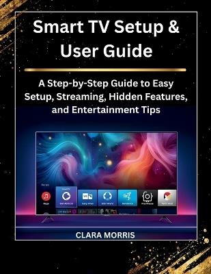 Smart TV Setup & User Guide: A Step-by-Step Guide to Easy Setup, Streaming, Hidden Features, and Entertainment Tips - Clara Morris - cover