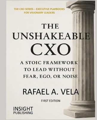 The Unshakeable CXO: A Stoic Framework to Lead Without Fear, Ego, or Noise - Rafael A Vela - cover