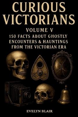Curious Victorians - Volume V: 150 Facts About Ghostly Encounters & Hauntings from the Victorian Era - Evelyn Blair - cover