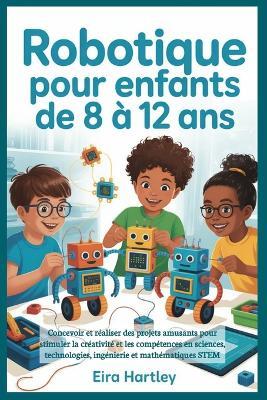 Robotique pour enfants de 8 à 12 ans: Concevoir et réaliser des projets amusants pour stimuler la créativité et les compétences en sciences, technologies, ingénierie et mathématiques STEM - Eira Hartley - cover