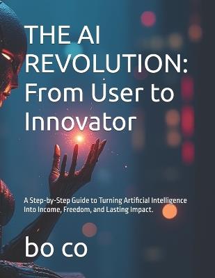 The AI Revolution: From User to Innovator: A Step-by-Step Guide to Turning Artificial Intelligence Into Income, Freedom, and Lasting Impact. - Bo Co - cover