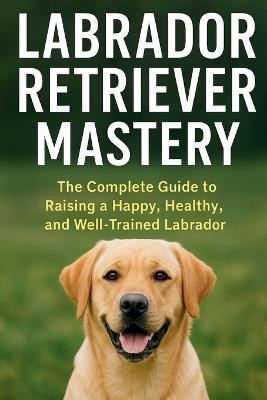 Labrador Retriever Mastery: The Complete Guide to Raising, Training, and Caring for the World's Most Loved Family Dog - Christopher Lanes - cover