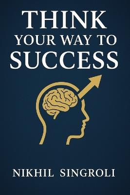Think Your Way to Success: A Practical Guide to Building a Powerful Mindset, Improving Self-Discipline, Overcoming Doubt, and Achieving Consistent Personal Growth - Nikhil Singroli - cover