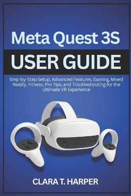 Meta Quest 3S User Guide: Step-by-Step Setup, Advanced Features, Gaming, Mixed Reality, Fitness, Pro Tips, and Troubleshooting for the Ultimate VR Experience - Clara T Harper - cover