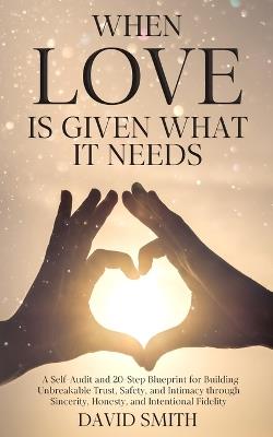 When Love Is Given What It Needs: A Self-Audit and 20-Step Blueprint for Building Unbreakable Trust, Safety, and Intimacy through Sincerity, Honesty, and Intentional Fidelity. - David Smith - cover