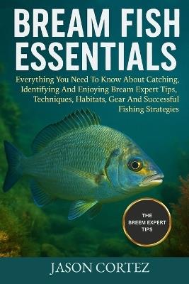 Bream Fish Essentials: Everything You Need To Know About Catching, Identifying And Enjoying Bream Expert Tips, Techniques, Habitats, Gear And Successful Fishing Strategies. - Jason Cortez - cover