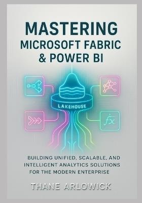 Mastering Microsoft Fabric & Power BI: Building Unified, Scalable, and Intelligent Analytics Solutions for the Modern Enterprise - Thane Arlowick - cover