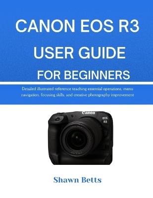 Canon EOS R3 User Guide for Beginners: Detailed illustrated reference teaching essential operations, menu navigation, focusing skills, and creative photography improvement - Shawn Betts - cover