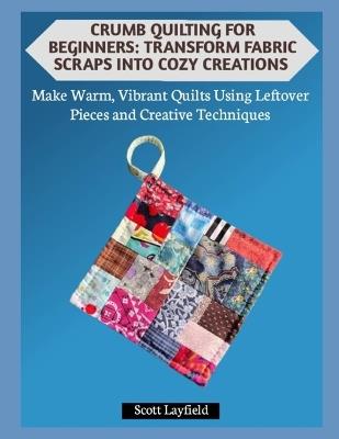 Crumb Quilting for Beginners: TRANSFORM FABRIC SCRAPS INTO COZY CREATIONS: Make Warm, Vibrant Quilts Using Leftover Pieces and Creative Techniques - Scott Layfield - cover