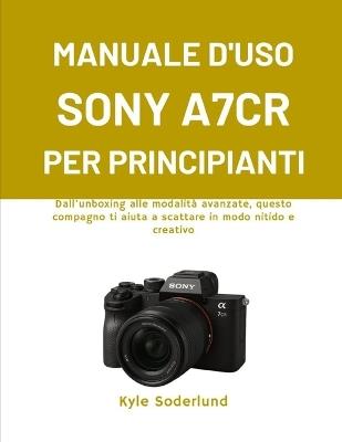 Manuale d'Uso Sony A7cr Per Principianti: Dall'unboxing alle modalità avanzate, questo compagno ti aiuta a scattare in modo nitido e creativo - Kyle Soderlund - cover