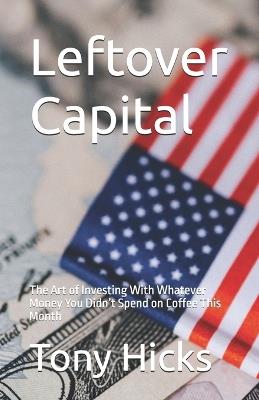 Leftover Capital: The Art of Investing With Whatever Money You Didn't Spend on Coffee This Month - Tony Hicks - cover