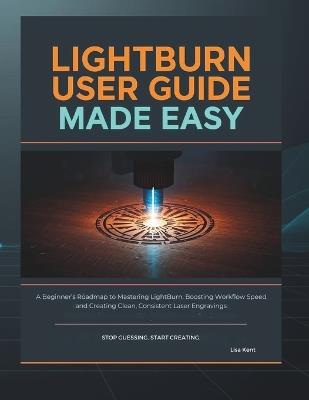 Lightburn User Guide Made Easy: A Beginner's Roadmap to Mastering LightBurn, Boosting Workflow Speed, and Creating Clean, Consistent Laser Engravings - Lisa Kent - cover