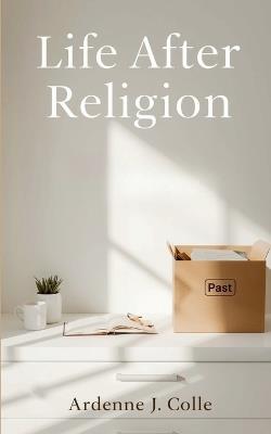 Life After Religion: A Practical Guide For New Nonbelievers - Ardenne J Colle - cover