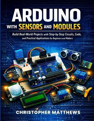 Arduino with Sensors and Modules: Build Real-World Projects with Step-by-Step Circuits, Code, and Practical Applications for Beginners and Makers - Christopher Matthews - cover