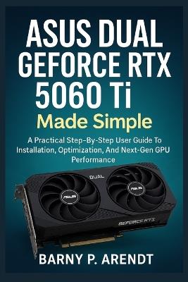 ASUS DUAL GeFORCE RTX 5060 Ti MADE SIMPLE: A Practical Step-By-Step User Guide To Installation, Optimization, And Next-Gen Gpu Performance - Barry P Arendt - cover