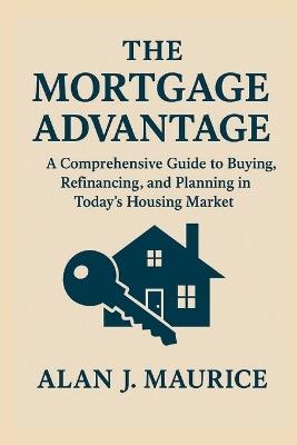 The Mortgage Advantage: A Comprehensive Guide to Buying, Refinancing, and Planning in Today's Housing Market - Alan J Maurice - cover