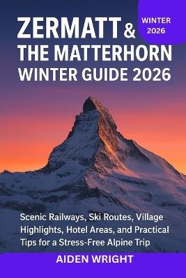 Zermatt & The Matterhorn Winter Guide 2026: Scenic Railways, Ski Routes, Village Highlights, Hotel Areas, and Practical Tips for a Stress-Free Alpine Trip - Aiden Wright - cover