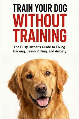 Train Your Dog Without Training: A Busy Owner's Guide to Fixing Barking, Leash Pulling, and Anxiety Complete Family Guide to Dog Training, Behavior, and Communication - Soukarja Dutta - cover