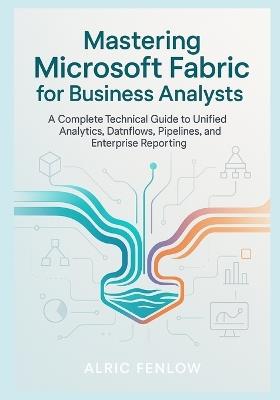 Mastering Microsoft Fabric for Business Analysts: A Complete Technical Guide to Unified Analytics, Dataflows, Pipelines, and Enterprise Reporting - Alric Fenlow - cover