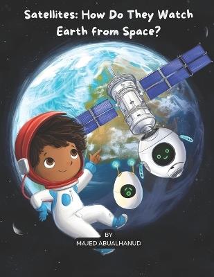 Satellites: How Do They Watch Earth from Space?: Exploring Orbits, Earth Imaging, and How Satellites Help Us Understand Our Planet - Majed Abualhanud - cover