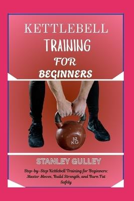 Kettlebell Training for Beginners: Step-by-Step Kettlebell Training for Beginners: Master Moves, Build Strength, and Burn Fat Safely - Stanley Gulley - cover