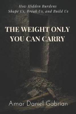 The Weight Only You Can Carry: How Hidden Burdens Shape Us, Break Us, and Build Us - Amar Daniel Gabrian - cover