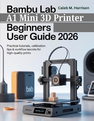 Bambu Lab A1 Mini 3D Printer Beginners User Guide 2026: Practical Tutorials, Calibration Tips & Workflow Secrets for High-Quality Prints - Caleb M Harrison - cover