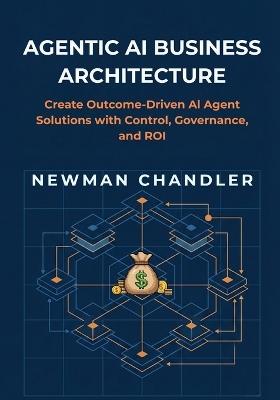 Agentic AI Business Architecture: Create Outcome-Driven AI Agent Solutions with Control, Governance, and ROI - Newman Chandler - cover