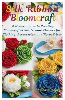 Silk Ribbon Bloomcraft: A Modern Guide to Creating Handcrafted Silk Ribbon Flowers for Clothing, Accessories, and Home Décor - Stella A Lopez - cover