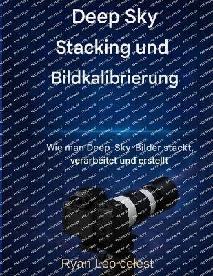Deep-Sky-Stacking und Bildkalibrierung: Wie man atemberaubende Deep-Sky-Bilder stapelt, verarbeitet und erstellt - Ryan Leo Celest - cover