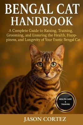 Bengal Cat Handbook: A Complete Guide to Raising, Training, Grooming, and Ensuring the Health, Happiness, and Longevity of Your Exotic Bengal Cat - Jason Cortez - cover
